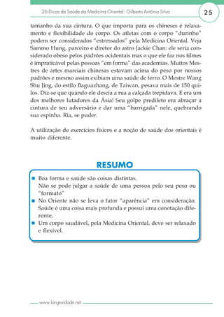 26 Dicas de Saúde da Medicina Oriental - Gilberto Antônio Silva     25

tamanho da sua cintura. O que importa para os chineses é relaxa-
mento e flexibilidade do corpo. Os atletas com o corpo “durinho”
podem ser considerados “estressados” pela Medicina Oriental. Veja
Sammo Hung, parceiro e diretor do astro Jackie Chan: ele seria con-
siderado obeso pelos padrões ocidentais mas o que ele faz nos filmes
é impraticável pelas pessoas “em forma” das academias. Muitos Mes-
tres de artes marciais chinesas estavam acima do peso por nossos
padrões e mesmo assim exibiam uma saúde de ferro. O Mestre Wang
Shu Jing, do estilo Baguazhang, de Taiwan, pesava mais de 150 qui-
los. Diz-se que quando ele descia a rua a calçada trepidava. E era um
dos melhores lutadores da Ásia! Seu golpe predileto era abraçar a
cintura de seu adversário e dar uma “barrigada” nele, quebrando
sua espinha. Ria, se puder.

A utilização de exercícios físicos e a noção de saúde dos orientais é
muito diferente.




                               RESUMO
   Boa forma e saúde são coisas distintas.
   Não se pode julgar a saúde de uma pessoa pelo seu peso ou
   “formato”
   No Oriente não se leva o fator “aparência” em consideração.
   Saúde é uma coisa mais profunda e possui uma conotação dife-
   rente.
   Um corpo saudável, pela Medicina Oriental, deve ser relaxado
   e flexível.




   www.longevidade.net
 
