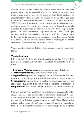 26 Dicas de Saúde da Medicina Oriental - Gilberto Antônio Silva     27

Mesmo a Dieta do Dr. Atkins, tão criticada pelo mundo afora, que
praticamente elimina os carbohidratos e favorece as proteínas ani-
mais e gorduras, o faz por 14 dias. Depois deste período os
carbohidratos voltam a entrar aos poucos na dieta. Isto segue uma
regra muito interessante descoberta a respeito de dietas restritivas:
TODA dieta restritiva favorece o organismo por até duas semanas,
mais ou menos. Este é o tempo em que o organismo descansa da
digestão de algum tipo de alimento e se sente bem. Depois deste
período, as carências começam a aparecer. Por isso QUALQUER tipo
de dieta restritiva funciona bem nos primeiros 15 dias. Daí um mon-
te de gente tentar regimes para emagrecer absurdos como a “dieta
do Abacaxi”, em que se come apenas abacaxi, e conseguir realmente
emagrecer. Pelo menos nos primeiros 15 dias.

Vamos mostrar algumas dietas restritivas mais comuns e seus pro-
blemas.

Vegetarianismo
Este é um tipo de dieta que exclui a carne e, muitas vezes, outros
produtos de origem animal. Eles se dividem basicamente em tr~es
tipos:

- Ovo-Lacto-Vegetarianos, que consomem ovos e laticínios,
- Lacto-Vegetarianos, que não consomem ovos
- Vegetarianos puros, ou “veganos”, que não consomem absoluta-
mente nada de origem animal. Dentro desta classe temos o
Crudivorismo, que é a dieta na qual se consomem apenas vegetais
crus, sem qualquer tipo de produto animal, e também o
Frugivorismo, dos que se alimentam apenas de frutas. Mais nada.

Muito se fala sobre as vantagens do vegetarianismo como alimenta-
ção, que vão de saúde perfeita até aprimoramento espiritual. Na ver-
dade, comer ou não carne não fará de você uma pessoa necessaria-
mente melhor. Existem vegetarianos saudáveis? Claro. Mas também
existem milhares que são anêmicos crônicos. O ferro é o mineral que
forma nossa hemoglobina, responsável pelo transporte do oxigênio

   www.longevidade.net
 