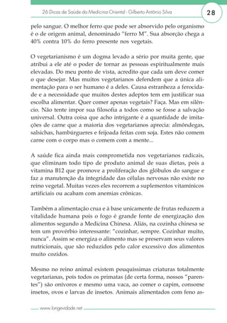 26 Dicas de Saúde da Medicina Oriental - Gilberto Antônio Silva    28

pelo sangue. O melhor ferro que pode ser absorvido pelo organismo
é o de origem animal, denominado “ferro M”. Sua absorção chega a
40% contra 10% do ferro presente nos vegetais.

O vegetarianismo é um dogma levado a sério por muita gente, que
atribui a ele até o poder de tornar as pessoas espiritualmente mais
elevadas. Do meu ponto de vista, acredito que cada um deve comer
o que desejar. Mas muitos vegetarianos defendem que a única ali-
mentação para o ser humano é a deles. Causa estranheza a ferocida-
de e a necessidade que muitos destes adeptos tem em justificar sua
escolha alimentar. Quer comer apenas vegetais? Faça. Mas em silên-
cio. Não tente impor sua filosofia a todos como se fosse a salvação
universal. Outra coisa que acho intrigante é a quantidade de imita-
ções de carne que a maioria dos vegetarianos aprecia: almôndegas,
salsichas, hambúrgueres e feijoada feitas com soja. Estes não comem
carne com o corpo mas o comem com a mente...

A saúde fica ainda mais comprometida nos vegetarianos radicais,
que eliminam todo tipo de produto animal de suas dietas, pois a
vitamina B12 que promove a proliferação dos glóbulos do sangue e
faz a manutenção da integridade das células nervosas não existe no
reino vegetal. Muitas vezes eles recorrem a suplementos vitamínicos
artificiais ou acabam com anemias crônicas.

Também a alimentação crua e à base unicamente de frutas reduzem a
vitalidade humana pois o fogo é grande fonte de energização dos
alimentos segundo a Medicina Chinesa. Aliás, na cozinha chinesa se
tem um provérbio interessante: “cozinhar, sempre. Cozinhar muito,
nunca”. Assim se energiza o alimento mas se preservam seus valores
nutricionais, que são reduzidos pelo calor excessivo dos alimentos
muito cozidos.

Mesmo no reino animal existem pouquíssimas criaturas totalmente
vegetarianas, pois todos os primatas (de certa forma, nossos “paren-
tes”) são onívoros e mesmo uma vaca, ao comer o capim, consome
insetos, ovos e larvas de insetos. Animais alimentados com feno as-

   www.longevidade.net
 