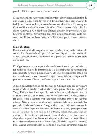 26 Dicas de Saúde da Medicina Oriental - Gilberto Antônio Silva     29

pirado, 100% vegetarianos, ficam doentes.

O vegetarianismo não possui qualquer tipo de evidência científica de
que seja muito mais saudável que a dieta onívora (em que se come de
tudo), ao contrário do que seus defensores alardeiam. É uma ques-
tão filosófica e não técnica ou científica. Nem mesmo a Medicina In-
diana Ayurveda ou a Medicina Chinesa deixam de preconizar a car-
ne como alimento. Novamente reafirmo a sentença inicial: cada pes-
soa é um Universo. Não existem dietas ideais para toda a Humani-
dade.

Macrobiótica
Este é um tipo de dieta que se tornou popular na segunda metade do
século XX. Desenvolvido por Sakurazawa Nyoiti, mais conhecido
como George Ohsawa, foi difundido à partir da França, lugar onde
ele se radicou.

Divulgado como uma espécie de verdade universal que poderia cu-
rar todos os males da Humanidade, a Macrobiótica se tornou logo
um excelente negócio pois a maioria de seus produtos não podia ser
encontrado no comércio normal. Lojas macrobióticas e empresas de
produtos macrobióticos proliferaram por todo o mundo.

A base da Macrobiótica são teorias de Ohsawa que ele divulgava
como sendo utilizadas “no Oriente”, principalmente a interação Yin/
Yang. Entretanto a idéia que ele tinha sobre esta polarização se cho-
ca frontalmente com os fundamentos da Medicina Chinesa, originá-
ria desta idéia e seguida por japoneses e outros povos do extremo
oriente. Não se sabe de onde a interpretação dele veio, mas não faz
parte da Medicina Oriental. Seu grande consumo de soja, excesso de
cereais e a limitação no consumo de frutas não são, principalmente
em se tratando de um país como o Brasil, recomendáveis. Soja em
excesso irrita os rins e o pâncreas dos ocidentais, pois não temos os
dispositivos genéticos dos orientais para trabalhar com este alimen-
to. Muito cereal presente na alimentação (70 a 90%, segundo Ohsawa)
pode causar espessamento do sangue e diversas incompatibilidades

   www.longevidade.net
 