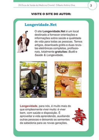 26 Dicas de Saúde da Medicina Oriental - Gilberto Antônio Silva   3


              VISITE O SITE DO AUTOR:


       Longevidade.Net
                  O site Longevidade.Net é um local
                  destinado a fornecer orientações e
                  informações sobre saúde e qualidade
                  de vida para todas as pessoas. Temos
                  artigos, downloads grátis e duas revis-
                  tas eletrônicas completas, profissio-
                  nais, totalmente gratuitas: Budô e
                  Saúde & Longevidade.




       http://www.longevidade.net
  Longevidade, para nós, é muito mais do
  que simplesmente viver muito: é viver
  bem, com saúde e disposição. É
  aproveitar a vida aprendendo, auxiliando
  outras pessoas e deixando as sementes
  da sabedoria para as novas gerações.


www.longevidade.net
 