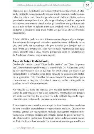 26 Dicas de Saúde da Medicina Oriental - Gilberto Antônio Silva    30

orgânicas, pois nem todos toleram carbohidratos em excesso. A idéi-
as de limitação no consumo de frutas é muito comum em dietas nas-
cidas em países com clima temperado ou frio. Mesmo dietas taoístas
que são famosas pela saúde e pela longevidade que podem proporci-
onar são extremamente direcionadas para o clima em que foram cri-
adas e não podem se aplicar a um país tropical como o Brasil. Aqui
podemos e devemos usar mais frutas do que estas dietas orientais
preconizam.

A Macrobiótica pode ser uma interessante opção por algum tempo.
Seu conjunto básico prevê uma dieta restritiva com 14 dias de dura-
ção, que pode ser experimentada por aqueles que desejam tentar
esta forma de alimentação. Mas não se pode recomendar isto para
todos, durante toda a vida, mesmo porque ela viola os fundamentos
da Medicina Oriental que afirma seguir.

Dieta de Baixo Carbohidrato
Conhecida também como “Dieta do Dr. Atkins” ou “Dieta da prote-
ína”. Extremamente polemizada, o trabalho do Dr. Atkins não deixa
de ser interessante. Ele se baseou nos problemas do excesso de
carbohidratos e formulou uma dieta baseada no consumo de proteí-
nas e gorduras. Este trabalho foi tremendamente combatido, pois
como vimos, os dogmas referentes à carne vermelha e à ingestão de
gordura animal são muito fortes.

Na verdade sua idéia era sensata, pois reduzia drasticamente o con-
sumo de carbohidratos por duas semanas, retornando aos poucos
até limites aceitáveis. Ele desenvolveu este método depois de expe-
rimentar com centenas de pacientes e nele mesmo.

É interessante notar o ódio mortal que muitos desenvolveram dele e
de seu trabalho, especialmente vegetarianos radicais. Quando ele
morreu, grupos de vegetarianos radicais divulgaram material mos-
trando que ele havia morrido do coração, acima do peso e com pres-
são alta e outros problemas. Conclusão deles: a dieta era um fracas-
so. Entretanto, ela funcionou (e continua funcionando) para milhares

   www.longevidade.net
 