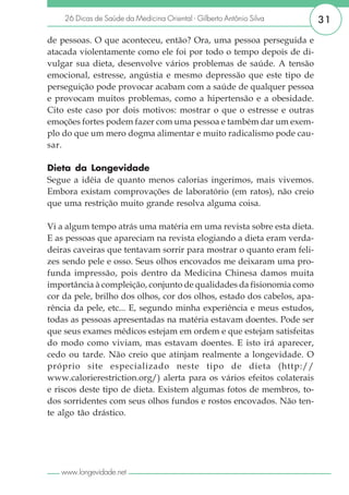 26 Dicas de Saúde da Medicina Oriental - Gilberto Antônio Silva      31

de pessoas. O que aconteceu, então? Ora, uma pessoa perseguida e
atacada violentamente como ele foi por todo o tempo depois de di-
vulgar sua dieta, desenvolve vários problemas de saúde. A tensão
emocional, estresse, angústia e mesmo depressão que este tipo de
perseguição pode provocar acabam com a saúde de qualquer pessoa
e provocam muitos problemas, como a hipertensão e a obesidade.
Cito este caso por dois motivos: mostrar o que o estresse e outras
emoções fortes podem fazer com uma pessoa e também dar um exem-
plo do que um mero dogma alimentar e muito radicalismo pode cau-
sar.

Dieta da Longevidade
Segue a idéia de quanto menos calorias ingerimos, mais vivemos.
Embora existam comprovações de laboratório (em ratos), não creio
que uma restrição muito grande resolva alguma coisa.

Vi a algum tempo atrás uma matéria em uma revista sobre esta dieta.
E as pessoas que apareciam na revista elogiando a dieta eram verda-
deiras caveiras que tentavam sorrir para mostrar o quanto eram feli-
zes sendo pele e osso. Seus olhos encovados me deixaram uma pro-
funda impressão, pois dentro da Medicina Chinesa damos muita
importância à compleição, conjunto de qualidades da fisionomia como
cor da pele, brilho dos olhos, cor dos olhos, estado dos cabelos, apa-
rência da pele, etc... E, segundo minha experiência e meus estudos,
todas as pessoas apresentadas na matéria estavam doentes. Pode ser
que seus exames médicos estejam em ordem e que estejam satisfeitas
do modo como viviam, mas estavam doentes. E isto irá aparecer,
cedo ou tarde. Não creio que atinjam realmente a longevidade. O
próprio site especializado neste tipo de dieta (http://
www.calorierestriction.org/) alerta para os vários efeitos colaterais
e riscos deste tipo de dieta. Existem algumas fotos de membros, to-
dos sorridentes com seus olhos fundos e rostos encovados. Não ten-
te algo tão drástico.




   www.longevidade.net
 