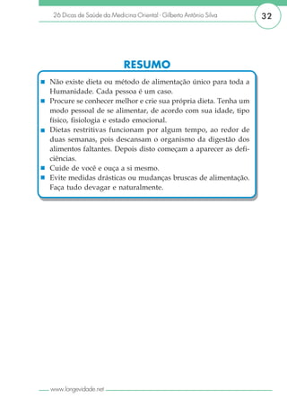 26 Dicas de Saúde da Medicina Oriental - Gilberto Antônio Silva   32




                            RESUMO
Não existe dieta ou método de alimentação único para toda a
Humanidade. Cada pessoa é um caso.
Procure se conhecer melhor e crie sua própria dieta. Tenha um
modo pessoal de se alimentar, de acordo com sua idade, tipo
físico, fisiologia e estado emocional.
Dietas restritivas funcionam por algum tempo, ao redor de
duas semanas, pois descansam o organismo da digestão dos
alimentos faltantes. Depois disto começam a aparecer as defi-
ciências.
Cuide de você e ouça a si mesmo.
Evite medidas drásticas ou mudanças bruscas de alimentação.
Faça tudo devagar e naturalmente.




www.longevidade.net
 