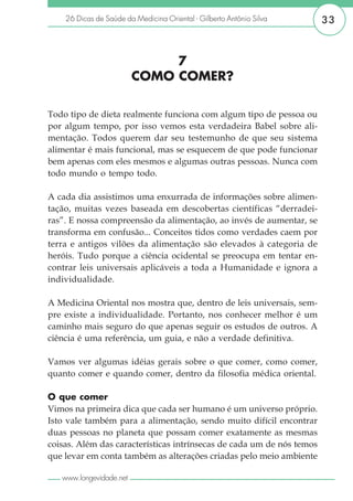 26 Dicas de Saúde da Medicina Oriental - Gilberto Antônio Silva    33



                              7
                         COMO COMER?

Todo tipo de dieta realmente funciona com algum tipo de pessoa ou
por algum tempo, por isso vemos esta verdadeira Babel sobre ali-
mentação. Todos querem dar seu testemunho de que seu sistema
alimentar é mais funcional, mas se esquecem de que pode funcionar
bem apenas com eles mesmos e algumas outras pessoas. Nunca com
todo mundo o tempo todo.

A cada dia assistimos uma enxurrada de informações sobre alimen-
tação, muitas vezes baseada em descobertas científicas “derradei-
ras”. E nossa compreensão da alimentação, ao invés de aumentar, se
transforma em confusão... Conceitos tidos como verdades caem por
terra e antigos vilões da alimentação são elevados à categoria de
heróis. Tudo porque a ciência ocidental se preocupa em tentar en-
contrar leis universais aplicáveis a toda a Humanidade e ignora a
individualidade.

A Medicina Oriental nos mostra que, dentro de leis universais, sem-
pre existe a individualidade. Portanto, nos conhecer melhor é um
caminho mais seguro do que apenas seguir os estudos de outros. A
ciência é uma referência, um guia, e não a verdade definitiva.

Vamos ver algumas idéias gerais sobre o que comer, como comer,
quanto comer e quando comer, dentro da filosofia médica oriental.

O que comer
Vimos na primeira dica que cada ser humano é um universo próprio.
Isto vale também para a alimentação, sendo muito difícil encontrar
duas pessoas no planeta que possam comer exatamente as mesmas
coisas. Além das características intrínsecas de cada um de nós temos
que levar em conta também as alterações criadas pelo meio ambiente

   www.longevidade.net
 