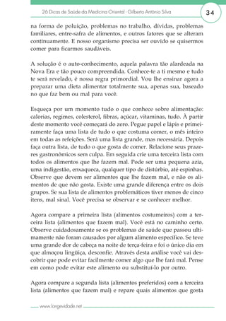 26 Dicas de Saúde da Medicina Oriental - Gilberto Antônio Silva        34

na forma de poluição, problemas no trabalho, dívidas, problemas
familiares, entre-safra de alimentos, e outros fatores que se alteram
continuamente. E nosso organismo precisa ser ouvido se quisermos
comer para ficarmos saudáveis.

A solução é o auto-conhecimento, aquela palavra tão alardeada na
Nova Era e tão pouco compreendida. Conhece-te a ti mesmo e tudo
te será revelado, é nossa regra primordial. Vou lhe ensinar agora a
preparar uma dieta alimentar totalmente sua, apenas sua, baseado
no que faz bem ou mal para você.

Esqueça por um momento tudo o que conhece sobre alimentação:
calorias, regimes, colesterol, fibras, açúcar, vitaminas, tudo. À partir
deste momento você começará do zero. Pegue papel e lápis e primei-
ramente faça uma lista de tudo o que costuma comer, o mês inteiro
em todas as refeições. Será uma lista grande, mas necessária. Depois
faça outra lista, de tudo o que gosta de comer. Relacione seus praze-
res gastronômicos sem culpa. Em seguida crie uma terceira lista com
todos os alimentos que lhe fazem mal. Pode ser uma pequena azia,
uma indigestão, enxaqueca, qualquer tipo de distúrbio, até espinhas.
Observe que devem ser alimentos que lhe fazem mal, e não os ali-
mentos de que não gosta. Existe uma grande diferença entre os dois
grupos. Se sua lista de alimentos problemáticos tiver menos de cinco
itens, mal sinal. Você precisa se observar e se conhecer melhor.

Agora compare a primeira lista (alimentos costumeiros) com a ter-
ceira lista (alimentos que fazem mal). Você está no caminho certo.
Observe cuidadosamente se os problemas de saúde que passou ulti-
mamente não foram causados por algum alimento específico. Se teve
uma grande dor de cabeça na noite de terça-feira e foi o único dia em
que almoçou lingüiça, desconfie. Através desta análise você vai des-
cobrir que pode evitar facilmente comer algo que lhe fará mal. Pense
em como pode evitar este alimento ou substituí-lo por outro.

Agora compare a segunda lista (alimentos preferidos) com a terceira
lista (alimentos que fazem mal) e repare quais alimentos que gosta

   www.longevidade.net
 