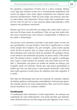 26 Dicas de Saúde da Medicina Oriental - Gilberto Antônio Silva       35

lhe agridem o organismo. É triste mas é a dura verdade. Muitas
vezes algo que amamos comer nos é extremamente prejudicial. Isto
ocorre em alguns casos onde algum sentimento nos empurra num
processo autodestrutivo. Pode ser uma culpa, um remorso, uma bai-
xa auto-estima, uma depressão. Nosso corpo sabe exatamente o que
nos faz mal. Se este for o caso, procure ajuda especializada e tente
superar este problema emocional.

Sempre que tiver um mal-estar em algum dia, anote tudo o que co-
meu nas 24 horas antes do problema. Pode ser que não tenha rela-
ção, mas é essencial que você comece a compreender a simbiose en-
tre saúde e alimentação.

Aos poucos você começará a perceber o que pode comer ou não, em
que quantidade e em que horário. Tudo isto é significativo e o bom
senso sempre deve imperar. Eu, por exemplo, posso comer quanta
carne de boi eu quiser, mas se comer carne de porco por mais de
duas refeições meu rosto fica cheio de espinhas. De qualquer forma,
se me oferecer um sanduíche de pernil, eu posso comer. UM sandu-
íche. Da mesma forma o molho de tomate me agride o estômago,
mas é pior à noite (certeza de acordar com uma baita azia de ma-
nhã...). Entretanto, um pouco de molho de tomate no almoço, por
exemplo, pode ser tolerado. Desde que seja pouca quantidade (o
molho que tem em uma pizza é uma porção aceitável) e não coma
mais nada agressivo (como pizza de calabresa dois dias seguidos. E
à noite).

Este tipo de informação não está nos manuais de nutrição, repletos
de tabelas, gráficos e informações contraditórias. Você terá que apren-
der sozinho através do auto-conhecimento. Mas você irá ter muitos
outros benefícios ao se conhecer melhor.

Combinação
A combinação entre alimentos é muito importante. Ao começar sua
caminhada de auto-conhecimento você pode perceber que determi-
nado alimento está em sua lista negra mas que algumas vezes você o

   www.longevidade.net
 