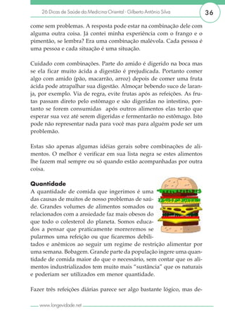 26 Dicas de Saúde da Medicina Oriental - Gilberto Antônio Silva      36

come sem problemas. A resposta pode estar na combinação dele com
alguma outra coisa. Já contei minha experiência com o frango e o
pimentão, se lembra? Era uma combinação malévola. Cada pessoa é
uma pessoa e cada situação é uma situação.

Cuidado com combinações. Parte do amido é digerido na boca mas
se ela ficar muito ácida a digestão é prejudicada. Portanto comer
algo com amido (pão, macarrão, arroz) depois de comer uma fruta
ácida pode atrapalhar sua digestão. Almoçar bebendo suco de laran-
ja, por exemplo. Via de regra, evite frutas após as refeições. As fru-
tas passam direto pelo estômago e são digeridas no intestino, por-
tanto se forem consumidas após outros alimentos elas terão que
esperar sua vez até serem digeridas e fermentarão no estômago. Isto
pode não representar nada para você mas para alguém pode ser um
problemão.

Estas são apenas algumas idéias gerais sobre combinações de ali-
mentos. O melhor é verificar em sua lista negra se estes alimentos
lhe fazem mal sempre ou só quando estão acompanhadas por outra
coisa.

Quantidade
A quantidade de comida que ingerimos é uma
das causas de muitos de nosso problemas de saú-
de. Grandes volumes de alimentos somados ou
relacionados com a ansiedade faz mais obesos do
que todo o colesterol do planeta. Somos educa-
dos a pensar que praticamente morreremos se
pularmos uma refeição ou que ficaremos debili-
tados e anêmicos ao seguir um regime de restrição alimentar por
uma semana. Bobagem. Grande parte da população ingere uma quan-
tidade de comida maior do que o necessário, sem contar que os ali-
mentos industrializados tem muito mais “sustância” que os naturais
e poderiam ser utilizados em menor quantidade.

Fazer três refeições diárias parece ser algo bastante lógico, mas de-

   www.longevidade.net
 