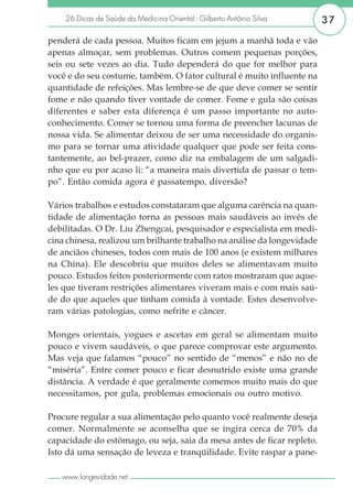 26 Dicas de Saúde da Medicina Oriental - Gilberto Antônio Silva      37

penderá de cada pessoa. Muitos ficam em jejum a manhã toda e vão
apenas almoçar, sem problemas. Outros comem pequenas porções,
seis ou sete vezes ao dia. Tudo dependerá do que for melhor para
você e do seu costume, também. O fator cultural é muito influente na
quantidade de refeições. Mas lembre-se de que deve comer se sentir
fome e não quando tiver vontade de comer. Fome e gula são coisas
diferentes e saber esta diferença é um passo importante no auto-
conhecimento. Comer se tornou uma forma de preencher lacunas de
nossa vida. Se alimentar deixou de ser uma necessidade do organis-
mo para se tornar uma atividade qualquer que pode ser feita cons-
tantemente, ao bel-prazer, como diz na embalagem de um salgadi-
nho que eu por acaso li: “a maneira mais divertida de passar o tem-
po”. Então comida agora é passatempo, diversão?

Vários trabalhos e estudos constataram que alguma carência na quan-
tidade de alimentação torna as pessoas mais saudáveis ao invés de
debilitadas. O Dr. Liu Zhengcai, pesquisador e especialista em medi-
cina chinesa, realizou um brilhante trabalho na análise da longevidade
de anciãos chineses, todos com mais de 100 anos (e existem milhares
na China). Ele descobriu que muitos deles se alimentavam muito
pouco. Estudos feitos posteriormente com ratos mostraram que aque-
les que tiveram restrições alimentares viveram mais e com mais saú-
de do que aqueles que tinham comida à vontade. Estes desenvolve-
ram várias patologias, como nefrite e câncer.

Monges orientais, yogues e ascetas em geral se alimentam muito
pouco e vivem saudáveis, o que parece comprovar este argumento.
Mas veja que falamos “pouco” no sentido de “menos” e não no de
“miséria”. Entre comer pouco e ficar desnutrido existe uma grande
distância. A verdade é que geralmente comemos muito mais do que
necessitamos, por gula, problemas emocionais ou outro motivo.

Procure regular a sua alimentação pelo quanto você realmente deseja
comer. Normalmente se aconselha que se ingira cerca de 70% da
capacidade do estômago, ou seja, saia da mesa antes de ficar repleto.
Isto dá uma sensação de leveza e tranqüilidade. Evite raspar a pane-

   www.longevidade.net
 