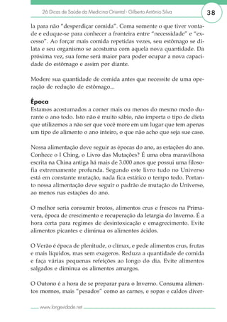 26 Dicas de Saúde da Medicina Oriental - Gilberto Antônio Silva     38

la para não “desperdiçar comida”. Coma somente o que tiver vonta-
de e eduque-se para conhecer a fronteira entre “necessidade” e “ex-
cesso”. Ao forçar mais comida repetidas vezes, seu estômago se di-
lata e seu organismo se acostuma com aquela nova quantidade. Da
próxima vez, sua fome será maior para poder ocupar a nova capaci-
dade do estômago e assim por diante.

Modere sua quantidade de comida antes que necessite de uma ope-
ração de redução de estômago...

Época
Estamos acostumados a comer mais ou menos do mesmo modo du-
rante o ano todo. Isto não é muito sábio, não importa o tipo de dieta
que utilizemos a não ser que você more em um lugar que tem apenas
um tipo de alimento o ano inteiro, o que não acho que seja sue caso.

Nossa alimentação deve seguir as épocas do ano, as estações do ano.
Conhece o I Ching, o Livro das Mutações? É uma obra maravilhosa
escrita na China antiga há mais de 3.000 anos que possui uma filoso-
fia extremamente profunda. Segundo este livro tudo no Universo
está em constante mutação, nada fica estático o tempo todo. Portan-
to nossa alimentação deve seguir o padrão de mutação do Universo,
ao menos nas estações do ano.

O melhor seria consumir brotos, alimentos crus e frescos na Prima-
vera, época de crescimento e recuperação da letargia do Inverno. É a
hora certa para regimes de desintoxicação e emagrecimento. Evite
alimentos picantes e diminua os alimentos ácidos.

O Verão é época de plenitude, o clímax, e pede alimentos crus, frutas
e mais líquidos, mas sem exageros. Reduza a quantidade de comida
e faça várias pequenas refeições ao longo do dia. Evite alimentos
salgados e diminua os alimentos amargos.

O Outono é a hora de se preparar para o Inverno. Consuma alimen-
tos mornos, mais “pesados” como as carnes, e sopas e caldos diver-

   www.longevidade.net
 