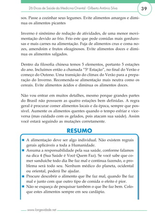 26 Dicas de Saúde da Medicina Oriental - Gilberto Antônio Silva   39

sos. Passe a cozinhar seus legumes. Evite alimentos amargos e dimi-
nua os alimentos picantes

Inverno é sinônimo de redução de atividades, de uma menor movi-
mentação devido ao frio. Frio este que pede comidas mais gorduro-
sas e mais carnes na alimentação. Fuja de alimentos crus e coma no-
zes, amendoim e frutos oleaginosos. Evite alimentos doces e dimi-
nua os alimentos salgados.

Dentro da filosofia chinesa temos 5 elementos, portanto 5 estações
do ano. Incluímos então a chamada “5ª Estação”, no final do Verão e
começo do Outono. Uma transição do clímax do Verão para a prepa-
ração do Inverno. Recomenda-se alimentação mais neutra como os
cereais. Evite alimentos ácidos e diminua os alimentos doces.

Não vou entrar em muitos detalhes, mesmo porque grandes partes
do Brasil não possuem as quatro estações bem definidas. A regra
geral é procurar comer alimentos locais e da época, sempre que pos-
sível. Aumente os alimentos quentes quando o tempo esfriar e vice-
versa (mas cuidado com os gelados, pois atacam sua saúde). Assim
você estará seguindo as mutações corretamente.

                               RESUMO
   A alimentação deve ser algo individual. Não existem regrais
   gerais aplicáveis a toda a Humanidade.
   Assuma a responsabilidade pela sua saúde, conforme falamos
   na dica 4 (Sua Saúde é Você Quem Faz). Se você sabe que co-
   mer sanduíche todo dia lhe faz mal e continua fazendo, o pro-
   blema será todo seu. Nenhum médico do planeta, ocidental
   ou oriental, poderá lhe ajudar.
   Procure descobrir o alimento que lhe faz mal, quando lhe faz
   mal e junto com que outro tipo de comida o efeito é pior.
   Não se esqueça de pesquisar também o que lhe faz bem. Colo-
   que estes alimentos sempre em seu cardápio.



   www.longevidade.net
 