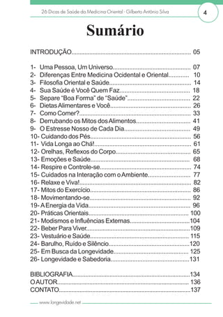 26 Dicas de Saúde da Medicina Oriental - Gilberto Antônio Silva                           4


                              Sumário
INTRODUÇÃO.......................................................................... 05

1- Uma Pessoa, Um Universo............................................... 07
2- Diferenças Entre Medicina Ocidental e Oriental............ I10
3- Filosofia Oriental e Saúde................................................. 14
4- Sua Saúde é Você Quem Faz.......................................... 18
5- Separe “Boa Forma” de “Saúde”..................................... 22
6- Dietas Alimentares e Você................................................ 26
7- Como Comer?.................................................................... 33
8- Derrubando os Mitos dos Alimentos................................ 41
9- O Estresse Nosso de Cada Dia....................................... I49
10- Cuidando dos Pés............................................................. I56
11- Vida Longa ao Chá!.......................................................... 61
12- Orelhas, Reflexos do Corpo............................................. 65
13- Emoções e Saúde............................................................ I68
14- Respire e Controle-se....................................................... 74
15- Cuidados na Interação com o Ambiente......................... I77
16- Relaxe e Viva!.................................................................... 82
17- Mitos do Exercício............................................................. 86
18- Movimentando-se.............................................................. 92
19- A Energia da Vida............................................................. 96
20- Práticas Orientais.............................................................I100
21- Modismos e Influências Externas....................................104
22- Beber Para Viver...............................................................109
23- Vestuário e Saúde............................................................I115
24- Barulho, Ruído e Silêncio.................................................120
25- Em Busca da Longevidade.............................................I125
26- Longevidade e Sabedoria...............................................131

BIBLIOGRAFIA.........................................................................134
O AUTOR..................................................................................I136
CONTATO...................................................................................137
    www.longevidade.net
 