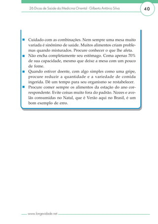 26 Dicas de Saúde da Medicina Oriental - Gilberto Antônio Silva   40




Cuidado com as combinações. Nem sempre uma mesa muito
variada é sinônimo de saúde. Muitos alimentos criam proble-
mas quando misturados. Procure conhecer o que lhe afeta.
Não encha completamente seu estômago. Coma apenas 70%
de sua capacidade, mesmo que deixe a mesa com um pouco
de fome.
Quando estiver doente, com algo simples como uma gripe,
procure reduzir a quantidade e a variedade de comida
ingerida. Dê um tempo para seu organismo se restabelecer.
Procure comer sempre os alimentos da estação do ano cor-
respondente. Evite coisas muito fora do padrão. Nozes e ave-
lãs consumidas no Natal, que é Verão aqui no Brasil, é um
bom exemplo de erro.




www.longevidade.net
 