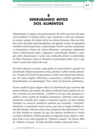 26 Dicas de Saúde da Medicina Oriental - Gilberto Antônio Silva       41


                          8
                  DERRUBANDO MITOS
                    DOS ALIMENTOS

Alimentação é sempre uma preocupação de todos que buscam uma
vida saudável. A relação entre o que comemos e como nos sentimos
ou somos sempre foi muito óbvia na cultura humana. Mas nas últi-
mas cinco décadas experimentamos um grande avanço na pesquisa
científica relacionada com a alimentação. Novos estudos analisaram
a composição e efeitos de vários alimentos e pesquisas ampliaram
nosso conhecimento sobre a digestão e assimilação. Embora a rela-
ção entre alimentação e saúde seja conhecida desde os primórdios
da Raça Humana, nunca o Homem se preocupou tanto com o que
come e nunca ele comeu tão mal.

No início apenas se comia o que podia ser encontrado e quando era
encontrado. Depois passamos a criar, plantar e colher nossos alimen-
tos. À partir do século XX passamos a contar com muito mais alimen-
tos, de várias regiões diferentes, e passamos a efetuar grandes in-
dustrializações na alimentação. Foi o início de diversos problemas.

Vamos analisar agora alguns mitos da alimentação que ocorrem não
apenas debaixo das barbas da ciência ocidental mas também em ou-
tras correntes de pensamento. Lembre-se de que toda pesquisa ci-
entífica é feita à partir de modelos estatísticos, conforme vimos ante-
riormente, estando pois sujeita a funcionar apenas na faixa média.
Também os avanços científicos acabam por derrubar “verdades”
anteriores e acrescentar outras novas, que com o tempo também se-
rão descartadas. Mesmo assim estas pesquisas são importantes? Cla-
ro! Mas lembre-se sempre de que são apenas referências e nunca
verdades absolutas. Muitas pessoas se enganam neste aspecto e diri-
gem toda a sua vida segundo os “últimos avanços” da ciência. Mas
os “últimos avanços” de hoje amanhã estarão caídos por terra.

   www.longevidade.net
 