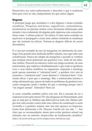 26 Dicas de Saúde da Medicina Oriental - Gilberto Antônio Silva     42

Desenvolva seu auto-conhecimento e descubra o que é realmente
bom para você ou não, independente do que outros digam.

Dogmas
A principal praga que assistimos é a dos dogmas e meias-verdades
científicas. Pesquisas mal-feitas, superficiais, contraditórias,
inconclusivas ou parciais muitas vezes derramam informações pela
metade e são avidamente divulgadas pela imprensa com sensaciona-
lismo como “a última palavra” da ciência. E estas meia-verdades ou
equívocos se propagam e criam uma cultura resistente às mudanças
que são normais na ciência. Tornam-se dogmas difíceis de serem
derrubados.

É o caso por exemplo do uso da margarina em detrimento da man-
teiga. Esta questão será analisada melhor adiante, mas aqui cabe uma
consideração. Nunca fui adepto da margarina e quando se ventilou
que existiam riscos potenciais nas gorduras trans, tratei de me infor-
mar melhor. Procurei na internet e achei um artigo excelente, de uma
nutricionista, que explicava detalhadamente o que eram as gorduras
trans e seus efeitos maléficos no organismo: enquanto a manteiga
pode apenas aumentar o “colesterol ruim”, a gordura trans não só
aumenta o “colesterol ruim” como diminui o “colesterol bom”. Con-
clusão óbvia: é pior que a manteiga. Mas a nutricionista termina o
artigo afirmando que, apesar de todos os problemas da gordura trans,
comer margarina ainda é melhor do que a manteiga porque esta é
“de origem animal”. Entendeu? Nem eu!

A carne vermelha também sofreu com isto. Ela é acusada de ser a
responsável por pelo menos 75% das desgraças da Humanidade, pelo
que se nota por aí. Embora seja difícil provar tudo isto. Muitos arti-
gos tem sido escritos contra toda esta cultura de condenação à carne
vermelha e à gordura animal, mas isto não aparece na imprensa.
Como bem demonstra o Dr. Drauzio Varella em seu site, “... fica
claro que as recomendações atuais para evitar gordura animal nas
refeições são, no mínimo, desprovidas de fundamento científico”
(http://drauziovarella.ig.com.br/artigos/carne_introducao.asp).


    www.longevidade.net
 