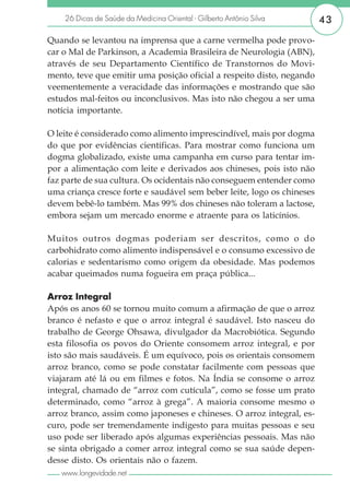 26 Dicas de Saúde da Medicina Oriental - Gilberto Antônio Silva     43

Quando se levantou na imprensa que a carne vermelha pode provo-
car o Mal de Parkinson, a Academia Brasileira de Neurologia (ABN),
através de seu Departamento Científico de Transtornos do Movi-
mento, teve que emitir uma posição oficial a respeito disto, negando
veementemente a veracidade das informações e mostrando que são
estudos mal-feitos ou inconclusivos. Mas isto não chegou a ser uma
notícia importante.

O leite é considerado como alimento imprescindível, mais por dogma
do que por evidências científicas. Para mostrar como funciona um
dogma globalizado, existe uma campanha em curso para tentar im-
por a alimentação com leite e derivados aos chineses, pois isto não
faz parte de sua cultura. Os ocidentais não conseguem entender como
uma criança cresce forte e saudável sem beber leite, logo os chineses
devem bebê-lo também. Mas 99% dos chineses não toleram a lactose,
embora sejam um mercado enorme e atraente para os laticínios.

Muitos outros dogmas poderiam ser descritos, como o do
carbohidrato como alimento indispensável e o consumo excessivo de
calorias e sedentarismo como origem da obesidade. Mas podemos
acabar queimados numa fogueira em praça pública...

Arroz Integral
Após os anos 60 se tornou muito comum a afirmação de que o arroz
branco é nefasto e que o arroz integral é saudável. Isto nasceu do
trabalho de George Ohsawa, divulgador da Macrobiótica. Segundo
esta filosofia os povos do Oriente consomem arroz integral, e por
isto são mais saudáveis. É um equívoco, pois os orientais consomem
arroz branco, como se pode constatar facilmente com pessoas que
viajaram até lá ou em filmes e fotos. Na Índia se consome o arroz
integral, chamado de “arroz com cutícula”, como se fosse um prato
determinado, como “arroz à grega”. A maioria consome mesmo o
arroz branco, assim como japoneses e chineses. O arroz integral, es-
curo, pode ser tremendamente indigesto para muitas pessoas e seu
uso pode ser liberado após algumas experiências pessoais. Mas não
se sinta obrigado a comer arroz integral como se sua saúde depen-
desse disto. Os orientais não o fazem.
   www.longevidade.net
 