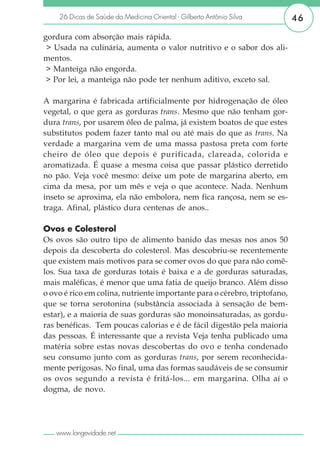 26 Dicas de Saúde da Medicina Oriental - Gilberto Antônio Silva        46

gordura com absorção mais rápida.
 > Usada na culinária, aumenta o valor nutritivo e o sabor dos ali-
mentos.
 > Manteiga não engorda.
 > Por lei, a manteiga não pode ter nenhum aditivo, exceto sal.

A margarina é fabricada artificialmente por hidrogenação de óleo
vegetal, o que gera as gorduras trans. Mesmo que não tenham gor-
dura trans, por usarem óleo de palma, já existem boatos de que estes
substitutos podem fazer tanto mal ou até mais do que as trans. Na
verdade a margarina vem de uma massa pastosa preta com forte
cheiro de óleo que depois é purificada, clareada, colorida e
aromatizada. É quase a mesma coisa que passar plástico derretido
no pão. Veja você mesmo: deixe um pote de margarina aberto, em
cima da mesa, por um mês e veja o que acontece. Nada. Nenhum
inseto se aproxima, ela não embolora, nem fica rançosa, nem se es-
traga. Afinal, plástico dura centenas de anos..

Ovos e Colesterol
Os ovos são outro tipo de alimento banido das mesas nos anos 50
depois da descoberta do colesterol. Mas descobriu-se recentemente
que existem mais motivos para se comer ovos do que para não comê-
los. Sua taxa de gorduras totais é baixa e a de gorduras saturadas,
mais maléficas, é menor que uma fatia de queijo branco. Além disso
o ovo é rico em colina, nutriente importante para o cérebro, triptofano,
que se torna serotonina (substância associada à sensação de bem-
estar), e a maioria de suas gorduras são monoinsaturadas, as gordu-
ras benéficas. Tem poucas calorias e é de fácil digestão pela maioria
das pessoas. É interessante que a revista Veja tenha publicado uma
matéria sobre estas novas descobertas do ovo e tenha condenado
seu consumo junto com as gorduras trans, por serem reconhecida-
mente perigosas. No final, uma das formas saudáveis de se consumir
os ovos segundo a revista é fritá-los... em margarina. Olha aí o
dogma, de novo.




   www.longevidade.net
 