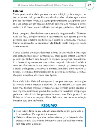 26 Dicas de Saúde da Medicina Oriental - Gilberto Antônio Silva      47

Calorias
Muita gente se descabela para comer uma refeição, pois tem que con-
tar cada caloria do prato. Esta é a ditadura das calorias, que muitas
pessoas se sentem forçadas a seguir principalmente para perder peso.
Já li um artigo de um médico dizendo que era fácil resolver a obesi-
dade: era só comer menos calorias que as que gastamos. Fácil, não?

Então porque a obesidade está se tornando praga mundial? Não tem
nada de fácil, porque calorias e sedentarismo são apenas parte do
processo que engloba predisposição genética, ansiedade, traumas,
formas equivocadas de encarar a vida. É tudo muito complexo e cada
caso é um caso.

Contar calorias desesperadamente é fonte de ansiedade e frustração
que acabam em estresse, depressão e... mais quilos extras! Já conheci
pessoas que tinham uma balança na cozinha para pesar cada alimen-
to e descobrir quantas calorias existiam no prato. Isto não é saúde, é
neurose. Novamente temos que chamar a atenção para o fato de que
a tabela de ingestão de calorias é montada em cima de estudos esta-
tísticos. Isto muda dramaticamente de pessoa para pessoa, de situa-
ção para situação e de época para época.

Para a Medicina Oriental, emagrecer é um processo que deve englo-
bar corpo, mente, energia e espírito. Ou na maioria das vezes não
funciona. Existem pessoas sedentárias que comem como dragões e
não engordam nenhum grama. Outras fazem exercícios sempre que
podem e dietas terríveis e pouco oscilam no peso. Cada pessoa é um
Universo. Nunca se esqueça disto. Relaxe e procure uma solução
holística para seu problema.

                               RESUMO
   Não existe dieta ou método de alimentação único para toda a
   Humanidade. Cada pessoa é um caso.
   Existem alimentos que são problemáticos para determinadas
   pessoas e não para outras. Somente o auto-conhecimento trará
   luz para estas dúvidas.

   www.longevidade.net
 