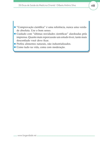 26 Dicas de Saúde da Medicina Oriental - Gilberto Antônio Silva   48




“Comprovação científica” é uma referência, nunca uma verda-
de absoluta. Use o bom senso.
Cuidado com “últimas novidades científicas” alardeadas pela
imprensa. Quanto mais repercussão um estudo tiver, tanto mais
desconfiado você deve ficar.
Prefira alimentos naturais, não industrializados.
Como tudo na vida, coma com moderação.




www.longevidade.net
 