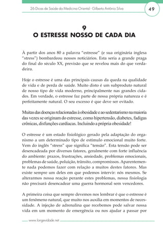 26 Dicas de Saúde da Medicina Oriental - Gilberto Antônio Silva        49



                   9
      O ESTRESSE NOSSO DE CADA DIA

À partir dos anos 80 a palavra “estresse” (e sua originária inglesa
“stress”) bombardeou nossos noticiários. Esta seria a grande praga
do final do século XX, previsão que se revelou mais do que verda-
deira.

Hoje o estresse é uma das principais causas da queda na qualidade
de vida e de perda de saúde. Muito disto é um subproduto natural
de nosso tipo de vida moderno, principalmente nas grandes cida-
des. Em verdade, o estresse faz parte de nossa própria natureza e é
perfeitamente natural. O seu excesso é que deve ser evitado.

Muitas das doenças relacionadas à obesidade e ao sedentarismo na maioria
das vezes se originam do estresse, como hipertensão, diabetes, fadigas
crônicas, disfunções cardíacas. Incluindo a própria obesidade!

O estresse é um estado fisiológico gerado pela adaptação do orga-
nismo a um determinado tipo de estímulo emocional muito forte.
Vem do inglês “stress” que significa “tensão”. Esta tensão pode ser
desencadeada por diversos fatores, geralmente com forte influência
do ambiente: prazos, frustrações, ansiedade, problemas emocionais,
problemas de saúde, poluição, trânsito, compromissos. Aparentemen-
te nada podemos fazer com relação a muitos destes fatores. Mas
existe sempre um deles em que podemos intervir: nós mesmos. Se
alterarmos nossa reação perante estes problemas, nossa fisiologia
não precisará desencadear uma guerra hormonal sem vencedores.

A primeira coisa que sempre devemos nos lembrar é que o estresse é
um fenômeno natural, que muito nos auxilia em momentos de neces-
sidade. A injeção de adrenalina que recebemos pode salvar nossa
vida em um momento de emergência ou nos ajudar a passar por

   www.longevidade.net
 