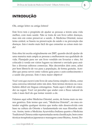 26 Dicas de Saúde da Medicina Oriental - Gilberto Antônio Silva      5



INTRODUÇÃO

Olá, amigo leitor ou amiga leitora!

Este livro tem o propósito de ajudar as pessoas a terem uma vida
melhor, com mais saúde. Não se trata de um livro sobre doenças,
mas sim em como preservar a saúde. A Medicina Oriental, nosso
tema central, se baseia na preservação da saúde e na prevenção das
doenças. Isto é muito mais fácil do que consertar as coisas mais tar-
de!

Esta obra foi escrita originalmente em 2007, quando decidi ajudar de
uma maneira mais ampla as pessoas a melhorarem sua qualidade de
vida. Planejado para ser um livro vendido em livrarias e sites, foi
colocado à venda em vários lugares na internet e enviado para aná-
lise a diversas editoras comercias. Mas decorridos dois anos, achei
por bem liberá-lo de vez para a população, de forma gratuita. Acre-
dito que possa servir como valioso guia para o auto-conhecimento e
a saúde das pessoas. Este é meu maior objetivo!

Você verá que escrevi este livro de uma forma simples e direta, como
uma conversa informal entre nós dois. Sem termos técnicos ou voca-
bulário difícil em línguas estrangeiras. Nada aqui é difícil de enten-
der ou seguir. Você vai perceber que andar com o fluxo natural da
vida é mais fácil do que tentar resistir a ele.

Falamos aqui sobre Medicina Oriental, assim, de forma mais ou me-
nos genérica. Este termo que usei, “Medicina Oriental”, no meu en-
tender engloba qualquer técnica que tenha sido desenvolvida com
base na cultura do Oriente e fundamentado em suas filosofias nati-
vas. Assim, tanto a Medicina Ayurvédica Indiana quanto a Medicina
Tradicional Chinesa estão representadas nesta classificação, bem como
técnicas terapêuticas japonesas e massagens como Shiatsu, Anmá, Do-

   www.longevidade.net
 
