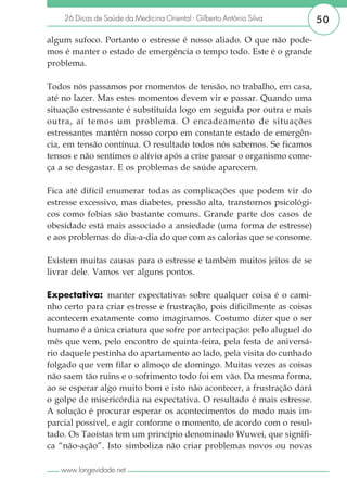 26 Dicas de Saúde da Medicina Oriental - Gilberto Antônio Silva       50

algum sufoco. Portanto o estresse é nosso aliado. O que não pode-
mos é manter o estado de emergência o tempo todo. Este é o grande
problema.

Todos nós passamos por momentos de tensão, no trabalho, em casa,
até no lazer. Mas estes momentos devem vir e passar. Quando uma
situação estressante é substituída logo em seguida por outra e mais
outra, aí temos um problema. O encadeamento de situações
estressantes mantêm nosso corpo em constante estado de emergên-
cia, em tensão contínua. O resultado todos nós sabemos. Se ficamos
tensos e não sentimos o alívio após a crise passar o organismo come-
ça a se desgastar. E os problemas de saúde aparecem.

Fica até difícil enumerar todas as complicações que podem vir do
estresse excessivo, mas diabetes, pressão alta, transtornos psicológi-
cos como fobias são bastante comuns. Grande parte dos casos de
obesidade está mais associado a ansiedade (uma forma de estresse)
e aos problemas do dia-a-dia do que com as calorias que se consome.

Existem muitas causas para o estresse e também muitos jeitos de se
livrar dele. Vamos ver alguns pontos.

Expectativa: manter expectativas sobre qualquer coisa é o cami-
nho certo para criar estresse e frustração, pois dificilmente as coisas
acontecem exatamente como imaginamos. Costumo dizer que o ser
humano é a única criatura que sofre por antecipação: pelo aluguel do
mês que vem, pelo encontro de quinta-feira, pela festa de aniversá-
rio daquele pestinha do apartamento ao lado, pela visita do cunhado
folgado que vem filar o almoço de domingo. Muitas vezes as coisas
não saem tão ruins e o sofrimento todo foi em vão. Da mesma forma,
ao se esperar algo muito bom e isto não acontecer, a frustração dará
o golpe de misericórdia na expectativa. O resultado é mais estresse.
A solução é procurar esperar os acontecimentos do modo mais im-
parcial possível, e agir conforme o momento, de acordo com o resul-
tado. Os Taoístas tem um princípio denominado Wuwei, que signifi-
ca “não-ação”. Isto simboliza não criar problemas novos ou novas

   www.longevidade.net
 
