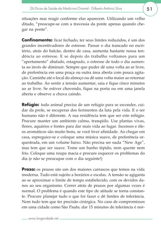 26 Dicas de Saúde da Medicina Oriental - Gilberto Antônio Silva      51

situações mas reagir conforme elas aparecem. Utilizando um velho
ditado, “preocupe-se com a travessia da ponte apenas quando che-
gar na ponte”.

Confinamento: ficar fechado, ter seus limites reduzidos, é um dos
grandes incentivadores de estresse. Passar o dia trancado no escri-
tório, atrás do balcão, dentro de casa, aumenta bastante nossa ten-
dência ao estresse. E se depois do trabalho voltamos para um
“apertamento” abafado, estagnado, o estresse de todo o dia aumen-
ta ao invés de diminuir. Sempre que puder dê uma volta ao ar livre,
de preferência em uma praça ou outra área aberta com pouca agita-
ção. Caminhe até o local do almoço ou dê uma volta maior ao retornar
ao trabalho. Ao sentir a tensão aumentar, saia e fique cinco minutos
ao ar livre. Se estiver chovendo, fique na porta ou em uma janela
aberta e observe a chuva caindo.

Refúgio: todo animal precisa de um refúgio para se esconder, cui-
dar da prole, se recuperar dos ferimentos da luta pela vida. E o ser
humano não é diferente. A sua residência tem que ser este refúgio.
Procure manter um ambiente calmo, tranqüilo. Use plantas vivas,
flores, aquários e fontes para dar mais vida ao lugar. Incensos e óle-
os aromáticos são muito bons, se você tiver afinidade. Ao chegar em
casa, espreguice-se e coloque uma música suave, de preferência or-
questrada, em um volume baixo. Não precisa ser nada “New Age”,
mas tem que ser suave. Tome um banho tépido, nem quente nem
frio. Coloque uma roupa macia e procure esquecer os problemas do
dia (e não se preocupar com o dia seguinte!)

Prazo: os prazos são um dos maiores carrascos que temos na vida
moderna. Tudo está sujeito a horários e escalas. A tensão se agiganta
ao se aproximar o limite de tempo estabelecido, com os devidos da-
nos ao seu organismo. Correr atrás de prazos por algumas vezes é
normal. O problema é quando este tipo de atitude se torna constan-
te. Procure planejar tudo o que for fazer e dê limites de tolerância.
Nem tudo tem que ter precisão cirúrgica. No caso de compromissos
em uma cidade como São Paulo, dar 15 minutos de tolerância é nor-

   www.longevidade.net
 