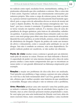 26 Dicas de Saúde da Medicina Oriental - Gilberto Antônio Silva       53

tes radicais como rapel, escaladas livres, montanhismo, rafting. Já vi
praticantes afirmando que eles combatem o estresse. Mas a coisa não
é bem assim. Esportes radicais são extremamente estressantes por
natureza própria. Mas como a carga de estresse passa, tem um limi-
te, a pessoa normal experimenta um relaxamento final bastante agra-
dável, pois a carga extra de adrenalina elevou os níveis de tensão até
o pico e depois desabou. No dia-a-dia nossas emergências não “aca-
bam”, por isso a tensão é constante. O problema é quando a pessoa
se torna viciada em esportes radicais. É a mesma coisa de uma de-
pendência de drogas químicas, pois trata-se da adrenalina, substân-
cia química. A pessoa nestas condições busca emoções cada vez mai-
ores e com mais perigo para obter uma dose crescente de adrenalina.
Quando fica sem a prática, se sente irritado, ansioso, como a síndrome
de abstinência do drogado. Depois da prática ele sente um tremen-
do alívio e relaxamento, como o causado pela satisfação no uso de
drogas. Isto não é combate ao estresse, mas uma dependência. Es-
portes radicais podem ser saudáveis, se não acabar em obsessão.

Ponto de vista: muitas vezes o estresse é gerado por um determi-
nado jeito de encarar as coisas. Procure ser mais tolerante e flexível.
A capacidade de poder ver uma mesma situação sob a ótica de outra
pessoa conduz a uma maior compreensão dos que se encontram ao
nosso redor e é um grande diferencial na liderança empresarial, por
exemplo.

Reação: a reação aos problemas do dia-a-dia deve ser analisada.
         :
Você percebe um problema e logo começa a pensar em uma solução
ou você fica o dia todo reclamando dele? Lao-Tzu, grande sábio chi-
nês, afirmou que é melhor acender uma lanterna do que amaldiçoar
a escuridão. Busque uma solução e não se estresse com o problema.

Artes Marciais: praticar uma arte marcial é uma boa pedida para
se reduzir o estresse. Qualquer tipo de atividade física regular é su-
ficiente, mas as artes marciais possuem muitas propriedades a mais.
Se você optar por uma arte tradicional do Oriente você terá, além do
mero exercício físico, mais concentração, disciplina e uma excelente

   www.longevidade.net
 