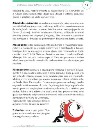26 Dicas de Saúde da Medicina Oriental - Gilberto Antônio Silva   54

filosofia de vida. Particularmente eu recomendo o Tai Chi Chuan ou
o Aikidô como ferramentas ideais para deixar o estresse comendo
poeira e ampliar sua visão do Universo.

Atividades orientais: além das artes marciais existem muitas ou-
tras atividades orientais que podem ser utilizadas como ferramentas
de redução do estresse ou como hobbies, como arranjo japonês de
flores (Ikebana), árvores miniaturas (Bonsai), caligrafia oriental
(Shodô), dobradura de papel (Origami). Elas induzem à concentra-
ção e pregam a liberação do pensamento. Terapias em forma de arte.

Massagem: feitas periodicamente, melhoram o relaxamento mus-
cular e a circulação de energia removendo e dissolvendo a tensão.
Qualquer tipo de massagem sempre ajuda, mas recomendo as tradi-
cionais como Tui-Ná, Shiatsu, Anmá ou mesmo o moderno Quick
Massage, feito em uma cadeira especial. Uma vez por semana seria o
ideal, mas em caso de necessidade pode-se recorrer a ela sempre que
precisar.

Relaxamento: relaxar é a ordem para combater o estresse. Relaxa-
mento é o oposto da tensão, logo é nosso remédio. Cada pessoa tem
um jeito de relaxar, apenas tome cuidado para não ser enganado.
Muitos jovens acreditam que escutar o som no volume máximo rela-
xa. Nada disto. Ele atordoa. Procure espreguiçar-se ao longo do dia
e quando sentir um músculo tenso faça o seguinte: inspire profunda-
mente, prenda a respiração e tensione aquele músculo o máximo que
puder. Solte o ar e relaxe a musculatura. Isto pode ser feito com
qualquer parte do corpo ou mesmo o corpo todo de uma vez e utiliza
o princípio Yin/Yang de Contração/
Relaxamento para dissolver tensões
algumas vezes difíceis de resolver.

Trabalho: faça o que gosta. Nin-
guém se estressa fazendo o que gos-
ta e seguindo estas dicas.



   www.longevidade.net
 