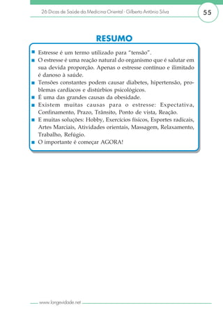 26 Dicas de Saúde da Medicina Oriental - Gilberto Antônio Silva   55



                            RESUMO
Estresse é um termo utilizado para “tensão”.
O estresse é uma reação natural do organismo que é salutar em
sua devida proporção. Apenas o estresse contínuo e ilimitado
é danoso à saúde.
Tensões constantes podem causar diabetes, hipertensão, pro-
blemas cardíacos e distúrbios psicológicos.
É uma das grandes causas da obesidade.
Existem muitas causas para o estresse: Expectativa,
Confinamento, Prazo, Trânsito, Ponto de vista, Reação.
E muitas soluções: Hobby, Exercícios físicos, Esportes radicais,
Artes Marciais, Atividades orientais, Massagem, Relaxamento,
Trabalho, Refúgio.
O importante é começar AGORA!




www.longevidade.net
 