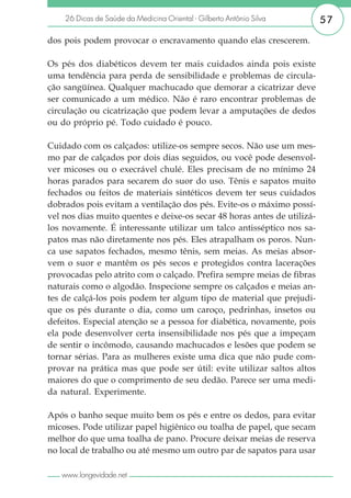 26 Dicas de Saúde da Medicina Oriental - Gilberto Antônio Silva      57

dos pois podem provocar o encravamento quando elas crescerem.

Os pés dos diabéticos devem ter mais cuidados ainda pois existe
uma tendência para perda de sensibilidade e problemas de circula-
ção sangüínea. Qualquer machucado que demorar a cicatrizar deve
ser comunicado a um médico. Não é raro encontrar problemas de
circulação ou cicatrização que podem levar a amputações de dedos
ou do próprio pé. Todo cuidado é pouco.

Cuidado com os calçados: utilize-os sempre secos. Não use um mes-
mo par de calçados por dois dias seguidos, ou você pode desenvol-
ver micoses ou o execrável chulé. Eles precisam de no mínimo 24
horas parados para secarem do suor do uso. Tênis e sapatos muito
fechados ou feitos de materiais sintéticos devem ter seus cuidados
dobrados pois evitam a ventilação dos pés. Evite-os o máximo possí-
vel nos dias muito quentes e deixe-os secar 48 horas antes de utilizá-
los novamente. É interessante utilizar um talco antisséptico nos sa-
patos mas não diretamente nos pés. Eles atrapalham os poros. Nun-
ca use sapatos fechados, mesmo tênis, sem meias. As meias absor-
vem o suor e mantêm os pés secos e protegidos contra lacerações
provocadas pelo atrito com o calçado. Prefira sempre meias de fibras
naturais como o algodão. Inspecione sempre os calçados e meias an-
tes de calçá-los pois podem ter algum tipo de material que prejudi-
que os pés durante o dia, como um caroço, pedrinhas, insetos ou
defeitos. Especial atenção se a pessoa for diabética, novamente, pois
ela pode desenvolver certa insensibilidade nos pés que a impeçam
de sentir o incômodo, causando machucados e lesões que podem se
tornar sérias. Para as mulheres existe uma dica que não pude com-
provar na prática mas que pode ser útil: evite utilizar saltos altos
maiores do que o comprimento de seu dedão. Parece ser uma medi-
da natural. Experimente.

Após o banho seque muito bem os pés e entre os dedos, para evitar
micoses. Pode utilizar papel higiênico ou toalha de papel, que secam
melhor do que uma toalha de pano. Procure deixar meias de reserva
no local de trabalho ou até mesmo um outro par de sapatos para usar

   www.longevidade.net
 