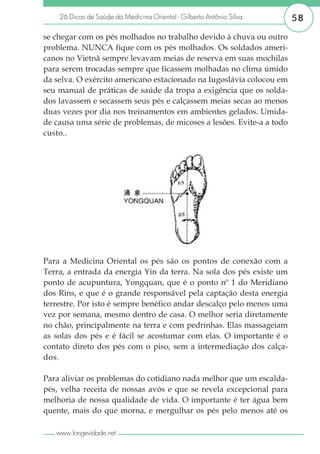 26 Dicas de Saúde da Medicina Oriental - Gilberto Antônio Silva    58

se chegar com os pés molhados no trabalho devido à chuva ou outro
problema. NUNCA fique com os pés molhados. Os soldados ameri-
canos no Vietnã sempre levavam meias de reserva em suas mochilas
para serem trocadas sempre que ficassem molhadas no clima úmido
da selva. O exército americano estacionado na Iugoslávia colocou em
seu manual de práticas de saúde da tropa a exigência que os solda-
dos lavassem e secassem seus pés e calçassem meias secas ao menos
duas vezes por dia nos treinamentos em ambientes gelados. Umida-
de causa uma série de problemas, de micoses a lesões. Evite-a a todo
custo..




Para a Medicina Oriental os pés são os pontos de conexão com a
Terra, a entrada da energia Yin da terra. Na sola dos pés existe um
ponto de acupuntura, Yongquan, que é o ponto nº 1 do Meridiano
dos Rins, e que é o grande responsável pela captação desta energia
terrestre. Por isto é sempre benéfico andar descalço pelo menos uma
vez por semana, mesmo dentro de casa. O melhor seria diretamente
no chão, principalmente na terra e com pedrinhas. Elas massageiam
as solas dos pés e é fácil se acostumar com elas. O importante é o
contato direto dos pés com o piso, sem a intermediação dos calça-
dos.

Para aliviar os problemas do cotidiano nada melhor que um escalda-
pés, velha receita de nossas avós e que se revela excepcional para
melhoria de nossa qualidade de vida. O importante é ter água bem
quente, mais do que morna, e mergulhar os pés pelo menos até os

   www.longevidade.net
 