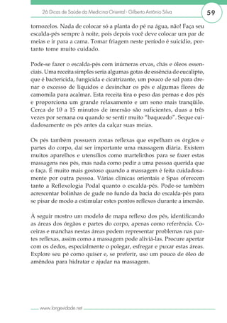 26 Dicas de Saúde da Medicina Oriental - Gilberto Antônio Silva        59

tornozelos. Nada de colocar só a planta do pé na água, não! Faça seu
escalda-pés sempre à noite, pois depois você deve colocar um par de
meias e ir para a cama. Tomar friagem neste período é suicídio, por-
tanto tome muito cuidado.

Pode-se fazer o escalda-pés com inúmeras ervas, chás e óleos essen-
ciais. Uma receita simples seria algumas gotas de essência de eucalipto,
que é bactericida, fungicida e cicatrizante, um pouco de sal para dre-
nar o excesso de líquidos e desinchar os pés e algumas flores de
camomila para acalmar. Esta receita tira o peso das pernas e dos pés
e proporciona um grande relaxamento e um sono mais tranqüilo.
Cerca de 10 a 15 minutos de imersão são suficientes, duas a três
vezes por semana ou quando se sentir muito “baqueado”. Seque cui-
dadosamente os pés antes da calçar suas meias.

Os pés também possuem zonas reflexas que espelham os órgãos e
partes do corpo, daí ser importante uma massagem diária. Existem
muitos aparelhos e utensílios como martelinhos para se fazer estas
massagens nos pés, mas nada como pedir a uma pessoa querida que
o faça. É muito mais gostoso quando a massagem é feita cuidadosa-
mente por outra pessoa. Várias clínicas orientais e Spas oferecem
tanto a Reflexologia Podal quanto o escalda-pés. Pode-se também
acrescentar bolinhas de gude no fundo da bacia do escalda-pés para
se pisar de modo a estimular estes pontos reflexos durante a imersão.

À seguir mostro um modelo de mapa reflexo dos pés, identificando
as áreas dos órgãos e partes do corpo, apenas como referência. Co-
ceiras e manchas nestas áreas podem representar problemas nas par-
tes reflexas, assim como a massagem pode aliviá-las. Procure apertar
com os dedos, especialmente o polegar, esfregar e puxar estas áreas.
Explore seu pé como quiser e, se preferir, use um pouco de óleo de
amêndoa para hidratar e ajudar na massagem.




   www.longevidade.net
 