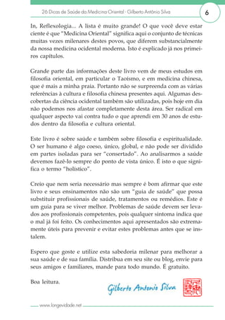 26 Dicas de Saúde da Medicina Oriental - Gilberto Antônio Silva      6

In, Reflexologia... A lista é muito grande! O que você deve estar
ciente é que “Medicina Oriental” significa aqui o conjunto de técnicas
muitas vezes milenares destes povos, que diferem substancialmente
da nossa medicina ocidental moderna. Isto é explicado já nos primei-
ros capítulos.

Grande parte das informações deste livro vem de meus estudos em
filosofia oriental, em particular o Taoísmo, e em medicina chinesa,
que é mais a minha praia. Portanto não se surpreenda com as várias
referências à cultura e filosofia chinesa presentes aqui. Algumas des-
cobertas da ciência ocidental também são utilizadas, pois hoje em dia
não podemos nos afastar completamente desta área. Ser radical em
qualquer aspecto vai contra tudo o que aprendi em 30 anos de estu-
dos dentro da filosofia e cultura oriental.

Este livro é sobre saúde e também sobre filosofia e espiritualidade.
O ser humano é algo coeso, único, global, e não pode ser dividido
em partes isoladas para ser “consertado”. Ao analisarmos a saúde
devemos fazê-lo sempre do ponto de vista único. É isto o que signi-
fica o termo “holístico”.

Creio que nem seria necessário mas sempre é bom afirmar que este
livro e seus ensinamentos não são um “guia de saúde” que possa
substituir profissionais de saúde, tratamentos ou remédios. Este é
um guia para se viver melhor. Problemas de saúde devem ser leva-
dos aos profissionais competentes, pois qualquer sintoma indica que
o mal já foi feito. Os conhecimentos aqui apresentados são extrema-
mente úteis para prevenir e evitar estes problemas antes que se ins-
talem.

Espero que goste e utilize esta sabedoria milenar para melhorar a
sua saúde e de sua família. Distribua em seu site ou blog, envie para
seus amigos e familiares, mande para todo mundo. É gratuito.

Boa leitura.



   www.longevidade.net
 