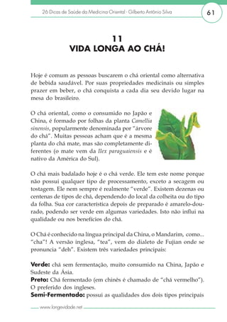 26 Dicas de Saúde da Medicina Oriental - Gilberto Antônio Silva    61



                         11
                 VIDA LONGA AO CHÁ!


Hoje é comum as pessoas buscarem o chá oriental como alternativa
de bebida saudável. Por suas propriedades medicinais ou simples
prazer em beber, o chá conquista a cada dia seu devido lugar na
mesa do brasileiro.

O chá oriental, como o consumido no Japão e
China, é formado por folhas da planta Camellia
sinensis, popularmente denominada por “árvore
do chá”. Muitas pessoas acham que é a mesma
planta do chá mate, mas são completamente di-
ferentes (o mate vem da Ilex paraguaiensis e é
nativo da América do Sul).

O chá mais badalado hoje é o chá verde. Ele tem este nome porque
não possui qualquer tipo de processamento, exceto a secagem ou
tostagem. Ele nem sempre é realmente “verde”. Existem dezenas ou
centenas de tipos de chá, dependendo do local da colheita ou do tipo
da folha. Sua cor característica depois de preparado é amarelo-dou-
rado, podendo ser verde em algumas variedades. Isto não influi na
qualidade ou nos benefícios do chá.

O Chá é conhecido na língua principal da China, o Mandarim, como...
“cha”! A versão inglesa, “tea”, vem do dialeto de Fujian onde se
pronuncia “deh”. Existem três variedades principais:

Verde: chá sem fermentação, muito consumido na China, Japão e
Sudeste da Ásia.
Preto: Chá fermentado (em chinês é chamado de “chá vermelho”).
O preferido dos ingleses.
Semi-Fermentado: possui as qualidades dos dois tipos principais

   www.longevidade.net
 
