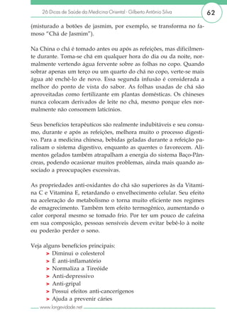 26 Dicas de Saúde da Medicina Oriental - Gilberto Antônio Silva    62

(misturado a botões de jasmim, por exemplo, se transforma no fa-
moso “Chá de Jasmim”).

Na China o chá é tomado antes ou após as refeições, mas dificilmen-
te durante. Toma-se chá em qualquer hora do dia ou da noite, nor-
malmente vertendo água fervente sobre as folhas no copo. Quando
sobrar apenas um terço ou um quarto do chá no copo, verte-se mais
água até enchê-lo de novo. Essa segunda infusão é considerada a
melhor do ponto de vista do sabor. As folhas usadas de chá são
aproveitadas como fertilizante em plantas domésticas. Os chineses
nunca colocam derivados de leite no chá, mesmo porque eles nor-
malmente não consomem laticínios.

Seus benefícios terapêuticos são realmente indubitáveis e seu consu-
mo, durante e após as refeições, melhora muito o processo digesti-
vo. Para a medicina chinesa, bebidas geladas durante a refeição pa-
ralisam o sistema digestivo, enquanto as quentes o favorecem. Ali-
mentos gelados também atrapalham a energia do sistema Baço-Pân-
creas, podendo ocasionar muitos problemas, ainda mais quando as-
sociado a preocupações excessivas.

As propriedades anti-oxidantes do chá são superiores às da Vitami-
na C e Vitamina E, retardando o envelhecimento celular. Seu efeito
na aceleração do metabolismo o torna muito eficiente nos regimes
de emagrecimento. Também tem efeito termogênico, aumentando o
calor corporal mesmo se tomado frio. Por ter um pouco de cafeína
em sua composição, pessoas sensíveis devem evitar bebê-lo à noite
ou poderão perder o sono.

Veja alguns benefícios principais:
      > Diminui o colesterol
      > É anti-inflamatório
      > Normaliza a Tireóide
      > Anti-depressivo
      > Anti-gripal
      > Possui efeitos anti-cancerígenos
      > Ajuda a prevenir cáries
   www.longevidade.net
 