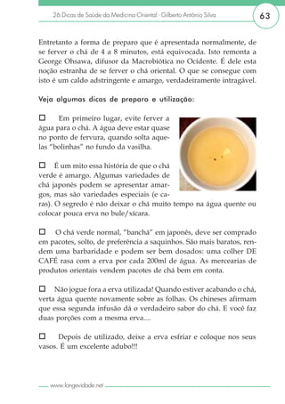 26 Dicas de Saúde da Medicina Oriental - Gilberto Antônio Silva     63


Entretanto a forma de preparo que é apresentada normalmente, de
se ferver o chá de 4 a 8 minutos, está equivocada. Isto remonta a
George Ohsawa, difusor da Macrobiótica no Ocidente. É dele esta
noção estranha de se ferver o chá oriental. O que se consegue com
isto é um caldo adstringente e amargo, verdadeiramente intragável.

Veja algumas dicas de preparo e utilização:

      Em primeiro lugar, evite ferver a
água para o chá. A água deve estar quase
no ponto de fervura, quando solta aque-
las “bolinhas” no fundo da vasilha.

      É um mito essa história de que o chá
verde é amargo. Algumas variedades de
chá japonês podem se apresentar amar-
gos, mas são variedades especiais (e ca-
ras). O segredo é não deixar o chá muito tempo na água quente ou
colocar pouca erva no bule/xícara.

    O chá verde normal, “banchá” em japonês, deve ser comprado
em pacotes, solto, de preferência a saquinhos. São mais baratos, ren-
dem uma barbaridade e podem ser bem dosados: uma colher DE
CAFÉ rasa com a erva por cada 200ml de água. As mercearias de
produtos orientais vendem pacotes de chá bem em conta.

     Não jogue fora a erva utilizada! Quando estiver acabando o chá,
verta água quente novamente sobre as folhas. Os chineses afirmam
que essa segunda infusão dá o verdadeiro sabor do chá. E você faz
duas porções com a mesma erva....

      Depois de utilizado, deixe a erva esfriar e coloque nos seus
vasos. É um excelente adubo!!!




   www.longevidade.net
 