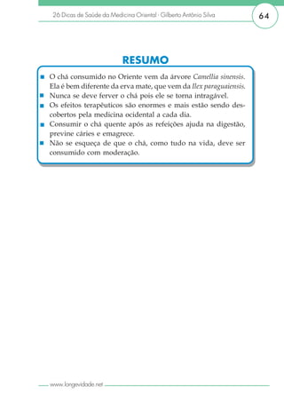 26 Dicas de Saúde da Medicina Oriental - Gilberto Antônio Silva    64




                           RESUMO
O chá consumido no Oriente vem da árvore Camellia sinensis.
Ela é bem diferente da erva mate, que vem da Ilex paraguaiensis.
Nunca se deve ferver o chá pois ele se torna intragável.
Os efeitos terapêuticos são enormes e mais estão sendo des-
cobertos pela medicina ocidental a cada dia.
Consumir o chá quente após as refeições ajuda na digestão,
previne cáries e emagrece.
Não se esqueça de que o chá, como tudo na vida, deve ser
consumido com moderação.




www.longevidade.net
 