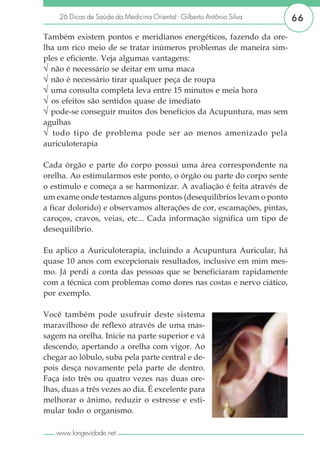 26 Dicas de Saúde da Medicina Oriental - Gilberto Antônio Silva     66

Também existem pontos e meridianos energéticos, fazendo da ore-
lha um rico meio de se tratar inúmeros problemas de maneira sim-
ples e eficiente. Veja algumas vantagens:
√ não é necessário se deitar em uma maca
√ não é necessário tirar qualquer peça de roupa
√ uma consulta completa leva entre 15 minutos e meia hora
√ os efeitos são sentidos quase de imediato
√ pode-se conseguir muitos dos benefícios da Acupuntura, mas sem
agulhas
√ todo tipo de problema pode ser ao menos amenizado pela
auriculoterapia

Cada órgão e parte do corpo possui uma área correspondente na
orelha. Ao estimularmos este ponto, o órgão ou parte do corpo sente
o estímulo e começa a se harmonizar. A avaliação é feita através de
um exame onde testamos alguns pontos (desequilíbrios levam o ponto
a ficar dolorido) e observamos alterações de cor, escamações, pintas,
caroços, cravos, veias, etc... Cada informação significa um tipo de
desequilíbrio.

Eu aplico a Auriculoterapia, incluindo a Acupuntura Auricular, há
quase 10 anos com excepcionais resultados, inclusive em mim mes-
mo. Já perdi a conta das pessoas que se beneficiaram rapidamente
com a técnica com problemas como dores nas costas e nervo ciático,
por exemplo.

Você também pode usufruir deste sistema
maravilhoso de reflexo através de uma mas-
sagem na orelha. Inicie na parte superior e vá
descendo, apertando a orelha com vigor. Ao
chegar ao lóbulo, suba pela parte central e de-
pois desça novamente pela parte de dentro.
Faça isto três ou quatro vezes nas duas ore-
lhas, duas a três vezes ao dia. É excelente para
melhorar o ânimo, reduzir o estresse e esti-
mular todo o organismo.

   www.longevidade.net
 