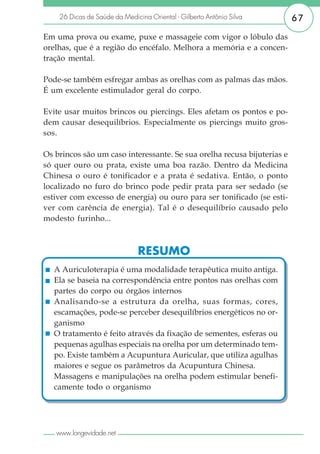 26 Dicas de Saúde da Medicina Oriental - Gilberto Antônio Silva      67

Em uma prova ou exame, puxe e massageie com vigor o lóbulo das
orelhas, que é a região do encéfalo. Melhora a memória e a concen-
tração mental.

Pode-se também esfregar ambas as orelhas com as palmas das mãos.
É um excelente estimulador geral do corpo.

Evite usar muitos brincos ou piercings. Eles afetam os pontos e po-
dem causar desequilíbrios. Especialmente os piercings muito gros-
sos.

Os brincos são um caso interessante. Se sua orelha recusa bijuterias e
só quer ouro ou prata, existe uma boa razão. Dentro da Medicina
Chinesa o ouro é tonificador e a prata é sedativa. Então, o ponto
localizado no furo do brinco pode pedir prata para ser sedado (se
estiver com excesso de energia) ou ouro para ser tonificado (se esti-
ver com carência de energia). Tal é o desequilíbrio causado pelo
modesto furinho...



                               RESUMO
   A Auriculoterapia é uma modalidade terapêutica muito antiga.
   Ela se baseia na correspondência entre pontos nas orelhas com
   partes do corpo ou órgãos internos
   Analisando-se a estrutura da orelha, suas formas, cores,
   escamações, pode-se perceber desequilíbrios energéticos no or-
   ganismo
   O tratamento é feito através da fixação de sementes, esferas ou
   pequenas agulhas especiais na orelha por um determinado tem-
   po. Existe também a Acupuntura Auricular, que utiliza agulhas
   maiores e segue os parâmetros da Acupuntura Chinesa.
   Massagens e manipulações na orelha podem estimular benefi-
   camente todo o organismo




   www.longevidade.net
 