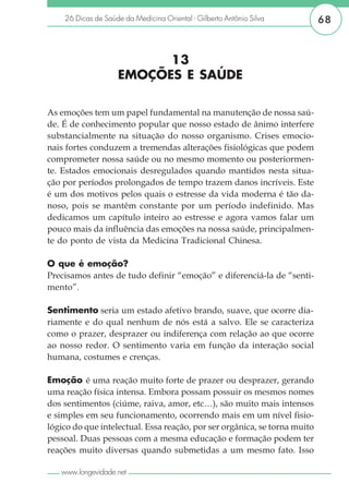 26 Dicas de Saúde da Medicina Oriental - Gilberto Antônio Silva        68



                          13
                    EMOÇÕES E SAÚDE

As emoções tem um papel fundamental na manutenção de nossa saú-
de. É de conhecimento popular que nosso estado de ânimo interfere
substancialmente na situação do nosso organismo. Crises emocio-
nais fortes conduzem a tremendas alterações fisiológicas que podem
comprometer nossa saúde ou no mesmo momento ou posteriormen-
te. Estados emocionais desregulados quando mantidos nesta situa-
ção por períodos prolongados de tempo trazem danos incríveis. Este
é um dos motivos pelos quais o estresse da vida moderna é tão da-
noso, pois se mantêm constante por um período indefinido. Mas
dedicamos um capítulo inteiro ao estresse e agora vamos falar um
pouco mais da influência das emoções na nossa saúde, principalmen-
te do ponto de vista da Medicina Tradicional Chinesa.

O que é emoção?
Precisamos antes de tudo definir “emoção” e diferenciá-la de “senti-
mento”.

Sentimento seria um estado afetivo brando, suave, que ocorre dia-
riamente e do qual nenhum de nós está a salvo. Ele se caracteriza
como o prazer, desprazer ou indiferença com relação ao que ocorre
ao nosso redor. O sentimento varia em função da interação social
humana, costumes e crenças.

Emoção é uma reação muito forte de prazer ou desprazer, gerando
uma reação física intensa. Embora possam possuir os mesmos nomes
dos sentimentos (ciúme, raiva, amor, etc…), são muito mais intensos
e simples em seu funcionamento, ocorrendo mais em um nível fisio-
lógico do que intelectual. Essa reação, por ser orgânica, se torna muito
pessoal. Duas pessoas com a mesma educação e formação podem ter
reações muito diversas quando submetidas a um mesmo fato. Isso

   www.longevidade.net
 
