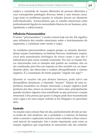 26 Dicas de Saúde da Medicina Oriental - Gilberto Antônio Silva      69

explica a variedade de reações diferentes de pessoas diferentes e
suas conseqüentes patologias diversas, frente a uma mesma causa.
Logo tanto os problemas quanto as soluções devem ser altamente
individualizadas. Acrescentamos que os estados emocionais estão
profundamente ligados às necessidades básicas do ser humano, prin-
cipalmente a sobrevivência.

Influência Psicossomática
O termo “psicossomático” é muito comum hoje em dia. Ele significa
uma influência dos estados emocionais sobre o funcionamento do
organismo, a correlação entre mente e corpo.

As condições psicossomáticas surgem porque as emoções desenca-
deiam reações instantâneas no Sistema Nervoso Autônomo, respon-
sável pela manutenção fisiológica de nosso corpo e que não é
influenciável pela nossa vontade consciente. Por isso as reações físi-
cas relacionadas com as emoções não podem ser contidas: elas ou
são canalizadas para fora em resposta ao fato ocorrido ou, no impe-
dimento disto, são absorvidas e acabam desequilibrando o sistema
orgânico. É a constatação do termo popular “engolir um sapo”!

Quando as reações são por demais intensas, pode advir um
desequilíbrio duradouro, o chamado “trauma”. Depois de uma ex-
periência traumática ou choque emocional, a reação orgânica pode
perdurar por dias, meses ou mesmo por vários anos, principalmente
quando acontece alguma coisa semelhante ao que provocou a reação
emocional. Uma pessoa que quase se afogou pode ficar traumatizada
com a água e ter uma reação violenta se for obrigada a se aproximar
dela.

Controle
As reações mais comuns hoje em dia, particularmente devido ao nos-
so modo de vida moderno, são a ansiedade e o estresse. Já falamos
sobre o assunto e explicamos inclusive como controlar o fluxo emoci-
onal através da respiração. Isto é muito importante, pois como as
reações orgânicas que respondem às emocionais não são controlá-

   www.longevidade.net
 