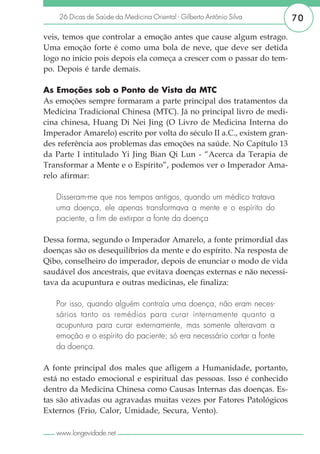 26 Dicas de Saúde da Medicina Oriental - Gilberto Antônio Silva     70

veis, temos que controlar a emoção antes que cause algum estrago.
Uma emoção forte é como uma bola de neve, que deve ser detida
logo no início pois depois ela começa a crescer com o passar do tem-
po. Depois é tarde demais.

As Emoções sob o Ponto de Vista da MTC
As emoções sempre formaram a parte principal dos tratamentos da
Medicina Tradicional Chinesa (MTC). Já no principal livro de medi-
cina chinesa, Huang Di Nei Jing (O Livro de Medicina Interna do
Imperador Amarelo) escrito por volta do século II a.C., existem gran-
des referência aos problemas das emoções na saúde. No Capítulo 13
da Parte I intitulado Yi Jing Bian Qi Lun - “Acerca da Terapia de
Transformar a Mente e o Espírito”, podemos ver o Imperador Ama-
relo afirmar:

   Disseram-me que nos tempos antigos, quando um médico tratava
   uma doença, ele apenas transformava a mente e o espírito do
   paciente, a fim de extirpar a fonte da doença

Dessa forma, segundo o Imperador Amarelo, a fonte primordial das
doenças são os desequilíbrios da mente e do espírito. Na resposta de
Qibo, conselheiro do imperador, depois de enunciar o modo de vida
saudável dos ancestrais, que evitava doenças externas e não necessi-
tava da acupuntura e outras medicinas, ele finaliza:

   Por isso, quando alguém contraía uma doença, não eram neces-
   sários tanto os remédios para curar internamente quanto a
   acupuntura para curar externamente, mas somente alteravam a
   emoção e o espírito do paciente; só era necessário cortar a fonte
   da doença.

A fonte principal dos males que afligem a Humanidade, portanto,
está no estado emocional e espiritual das pessoas. Isso é conhecido
dentro da Medicina Chinesa como Causas Internas das doenças. Es-
tas são ativadas ou agravadas muitas vezes por Fatores Patológicos
Externos (Frio, Calor, Umidade, Secura, Vento).

   www.longevidade.net
 