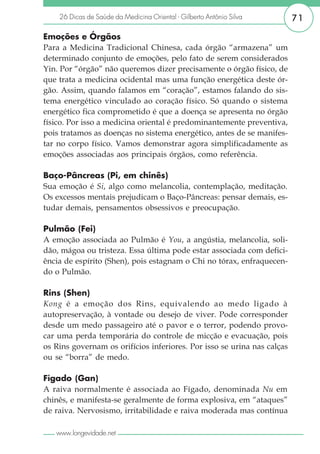 26 Dicas de Saúde da Medicina Oriental - Gilberto Antônio Silva      71

Emoções e Órgãos
Para a Medicina Tradicional Chinesa, cada órgão “armazena” um
determinado conjunto de emoções, pelo fato de serem considerados
Yin. Por “órgão” não queremos dizer precisamente o órgão físico, de
que trata a medicina ocidental mas uma função energética deste ór-
gão. Assim, quando falamos em “coração”, estamos falando do sis-
tema energético vinculado ao coração físico. Só quando o sistema
energético fica comprometido é que a doença se apresenta no órgão
físico. Por isso a medicina oriental é predominantemente preventiva,
pois tratamos as doenças no sistema energético, antes de se manifes-
tar no corpo físico. Vamos demonstrar agora simplificadamente as
emoções associadas aos principais órgãos, como referência.

Baço-Pâncreas (Pi, em chinês)
Sua emoção é Si, algo como melancolia, contemplação, meditação.
Os excessos mentais prejudicam o Baço-Pâncreas: pensar demais, es-
tudar demais, pensamentos obsessivos e preocupação.

Pulmão (Fei)
A emoção associada ao Pulmão é You, a angústia, melancolia, soli-
dão, mágoa ou tristeza. Essa última pode estar associada com defici-
ência de espírito (Shen), pois estagnam o Chi no tórax, enfraquecen-
do o Pulmão.

Rins (Shen)
Kong é a emoção dos Rins, equivalendo ao medo ligado à
autopreservação, à vontade ou desejo de viver. Pode corresponder
desde um medo passageiro até o pavor e o terror, podendo provo-
car uma perda temporária do controle de micção e evacuação, pois
os Rins governam os orifícios inferiores. Por isso se urina nas calças
ou se “borra” de medo.

Fígado (Gan)
A raiva normalmente é associada ao Fígado, denominada Nu em
chinês, e manifesta-se geralmente de forma explosiva, em “ataques”
de raiva. Nervosismo, irritabilidade e raiva moderada mas contínua

   www.longevidade.net
 