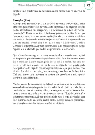 26 Dicas de Saúde da Medicina Oriental - Gilberto Antônio Silva     72

também são geralmente relacionadas com problemas na energia do
Fígado

Coração (Xin)
A alegria ou felicidade (Xi) é a emoção atribuída ao Coração. Essas
emoções geralmente são advindas da superação de alguma dificul-
dade, atribulação ou obrigação. É a sensação de alívio do “dever
cumprido”. Essas emoções, entretanto, possuem muitas faces, po-
dendo aparecer também como excitação, riso, conversas e ativida-
des sociais. Excesso de alegria prejudica o Coração, dispersando seu
Chi, da mesma forma como choque e medo o contraem. Como o
Coração é o responsável pela distribuição das emoções pelos outros
órgãos, ele é afetado por todos os problemas emocionais.

Quando sofremos algum impacto emocional o nosso sistema orgâni-
co responde, podendo trazer problemas de saúde. Da mesma forma
problemas em algum órgão pode ser causa de disfunções emocio-
nais. O bêbado agressivo pode ser explicado em parte pelo
desequilíbrio do Fígado causado pela bebida e que gera raiva e vio-
lência. Ao efetuar um diagnóstico energético dentro da Medicina
Chinesa temos que procurar as causas do problema e não apenas
diminuir seus sintomas.

Muitos casos de enxaqueca na lateral da cabeça que eu cuidei esta-
vam relacionados à importantes tomadas de decisão na vida. Se es-
tas decisões não forem resolvidas, a enxaqueca se torna crônica. Por-
tanto o nosso modo de encarar as coisas, nossa “filosofia de vida”, é
diretamente responsável por nossa saúde pois o jeito particular com
que olhamos tudo ao nosso redor molda nossas reações emocionais
e, conseqüentemente, nossas reações orgânicas.




   www.longevidade.net
 