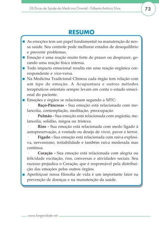 26 Dicas de Saúde da Medicina Oriental - Gilberto Antônio Silva   73




                            RESUMO
As emoções tem um papel fundamental na manutenção de nos-
sa saúde. Seu controle pode melhorar estados de desequilíbrio
e prevenir problemas.
Emoção é uma reação muito forte de prazer ou desprazer, ge-
rando uma reação física intensa.
Todo impacto emocional resulta em uma reação orgânica cor-
respondente e vice-versa.
Na Medicina Tradicional Chinesa cada órgão tem relação com
um tipo de emoção. A Acupuntura e outros métodos
terapêuticos orientais sempre levam em conta o estado emoci-
onal do paciente.
Emoções e órgãos se relacionam segundo a MTC:
·      Baço-Pâncreas - Sua emoção está relacionada com me-
lancolia, contemplação, meditação, preocupação.
·      Pulmão - Sua emoção está relacionada com angústia, me-
lancolia, solidão, mágoa ou tristeza.
·      Rins - Sua emoção está relacionada com medo ligado à
autopreservação, à vontade ou desejo de viver, pavor e terror.
·      Fígado - Sua emoção está relacionada com raiva explosi-
va, nervosismo, irritabilidade e também raiva moderada mas
contínua.
·      Coração - Sua emoção está relacionada com alegria ou
felicidade excitação, riso, conversas e atividades sociais. Seu
excesso prejudica o Coração, que é responsável pela distribui-
ção das emoções pelos outros órgãos.
Aperfeiçoar nossa filosofia de vida é um importante fator na
prevenção de doenças e na manutenção da saúde.




www.longevidade.net
 
