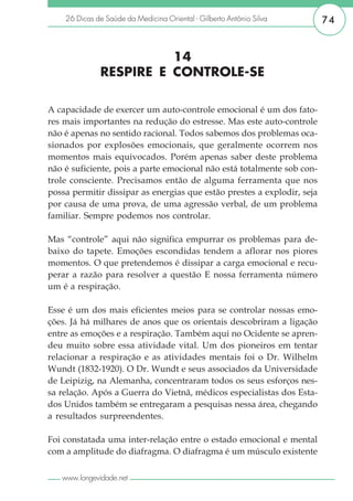 26 Dicas de Saúde da Medicina Oriental - Gilberto Antônio Silva      74


                        14
              RESPIRE E CONTROLE-SE

A capacidade de exercer um auto-controle emocional é um dos fato-
res mais importantes na redução do estresse. Mas este auto-controle
não é apenas no sentido racional. Todos sabemos dos problemas oca-
sionados por explosões emocionais, que geralmente ocorrem nos
momentos mais equivocados. Porém apenas saber deste problema
não é suficiente, pois a parte emocional não está totalmente sob con-
trole consciente. Precisamos então de alguma ferramenta que nos
possa permitir dissipar as energias que estão prestes a explodir, seja
por causa de uma prova, de uma agressão verbal, de um problema
familiar. Sempre podemos nos controlar.

Mas “controle” aqui não significa empurrar os problemas para de-
baixo do tapete. Emoções escondidas tendem a aflorar nos piores
momentos. O que pretendemos é dissipar a carga emocional e recu-
perar a razão para resolver a questão E nossa ferramenta número
um é a respiração.

Esse é um dos mais eficientes meios para se controlar nossas emo-
ções. Já há milhares de anos que os orientais descobriram a ligação
entre as emoções e a respiração. Também aqui no Ocidente se apren-
deu muito sobre essa atividade vital. Um dos pioneiros em tentar
relacionar a respiração e as atividades mentais foi o Dr. Wilhelm
Wundt (1832-1920). O Dr. Wundt e seus associados da Universidade
de Leipizig, na Alemanha, concentraram todos os seus esforços nes-
sa relação. Após a Guerra do Vietnã, médicos especialistas dos Esta-
dos Unidos também se entregaram a pesquisas nessa área, chegando
a resultados surpreendentes.

Foi constatada uma inter-relação entre o estado emocional e mental
com a amplitude do diafragma. O diafragma é um músculo existente

   www.longevidade.net
 