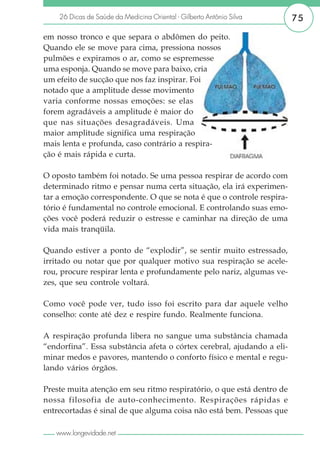 26 Dicas de Saúde da Medicina Oriental - Gilberto Antônio Silva     75

em nosso tronco e que separa o abdômen do peito.
Quando ele se move para cima, pressiona nossos
pulmões e expiramos o ar, como se espremesse
uma esponja. Quando se move para baixo, cria
um efeito de sucção que nos faz inspirar. Foi
notado que a amplitude desse movimento
varia conforme nossas emoções: se elas
forem agradáveis a amplitude é maior do
que nas situações desagradáveis. Uma
maior amplitude significa uma respiração
mais lenta e profunda, caso contrário a respira-
ção é mais rápida e curta.

O oposto também foi notado. Se uma pessoa respirar de acordo com
determinado ritmo e pensar numa certa situação, ela irá experimen-
tar a emoção correspondente. O que se nota é que o controle respira-
tório é fundamental no controle emocional. E controlando suas emo-
ções você poderá reduzir o estresse e caminhar na direção de uma
vida mais tranqüila.

Quando estiver a ponto de “explodir”, se sentir muito estressado,
irritado ou notar que por qualquer motivo sua respiração se acele-
rou, procure respirar lenta e profundamente pelo nariz, algumas ve-
zes, que seu controle voltará.

Como você pode ver, tudo isso foi escrito para dar aquele velho
conselho: conte até dez e respire fundo. Realmente funciona.

A respiração profunda libera no sangue uma substância chamada
“endorfina”. Essa substância afeta o córtex cerebral, ajudando a eli-
minar medos e pavores, mantendo o conforto físico e mental e regu-
lando vários órgãos.

Preste muita atenção em seu ritmo respiratório, o que está dentro de
nossa filosofia de auto-conhecimento. Respirações rápidas e
entrecortadas é sinal de que alguma coisa não está bem. Pessoas que

   www.longevidade.net
 