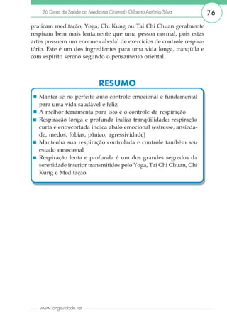 26 Dicas de Saúde da Medicina Oriental - Gilberto Antônio Silva   76

praticam meditação, Yoga, Chi Kung ou Tai Chi Chuan geralmente
respiram bem mais lentamente que uma pessoa normal, pois estas
artes possuem um enorme cabedal de exercícios de controle respira-
tório. Este é um dos ingredientes para uma vida longa, tranqüila e
com espírito sereno segundo o pensamento oriental.



                               RESUMO
   Manter-se no perfeito auto-controle emocional é fundamental
   para uma vida saudável e feliz
   A melhor ferramenta para isto é o controle da respiração
   Respiração longa e profunda indica tranqüilidade; respiração
   curta e entrecortada indica abalo emocional (estresse, ansieda-
   de, medos, fobias, pânico, agressividade)
   Mantenha sua respiração controlada e controle também seu
   estado emocional
   Respiração lenta e profunda é um dos grandes segredos da
   serenidade interior transmitidos pelo Yoga, Tai Chi Chuan, Chi
   Kung e Meditação.




   www.longevidade.net
 
