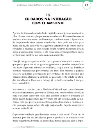 26 Dicas de Saúde da Medicina Oriental - Gilberto Antônio Silva      77


                     15
            CUIDADOS NA INTERAÇÃO
                COM O AMBIENTE

Apesar do título rebuscado deste capítulo, seu objetivo é muito sim-
ples: chamar sua atenção para o meio ambiente. Estamos tão acostu-
mados a viver em nosso ambiente que continuamente o ignoramos.
Se do ponto de vista pessoal e individual isto pode ser ruim para
nossa saúde, do ponto de vista global é catastrófico! Já temos provas
concretas e oculares de que o efeito estufa e outros distúrbios afetam
nosso planeta agora mesmo. E isto foi causado pela ignorância que o
ser humano mostrou no trato com seu ambiente.

Hoje já nos preocupamos mais com o planeta mas ainda vamos ter
que pagar para ver se os grandes governos e grandes companhias
vão fazer algo para minorar o problema, já que uma vez instalado
teremos repercussões por centenas de anos. Isto mesmo: o planeta
terá seu equilíbrio desregulado por centenas de anos, mesmo que
paremos imediatamente a emissão de gases do efeito estufa ou atitu-
des semelhantes. Quando o estrago já foi feito, consertar é sempre
bem mais difícil.

Isto acontece também com a Medicina Oriental, que como dissemos
é caracteristicamente preventiva. E enquanto nossos olhos se voltam
para o planeta como um todo, eles perdem de foco o ambiente ao
nosso redor. Esquecemos que vivemos em um sistema ainda equili-
brado, mas que precisamos manter a guarda levantada e muita aten-
ção para que nossa saúde não seja prejudicada. Depois, consertar é
sempre mais difícil.

O primeiro cuidado que devemos tomar é com o sol. Cerca de 10
minutos por dia são suficientes para a produção de vitaminas em
nosso organismo. Sempre se aconselha a tomar cuidado com a expo-

   www.longevidade.net
 
